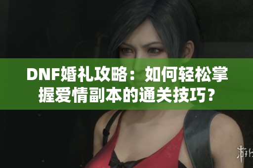 DNF婚礼攻略：如何轻松掌握爱情副本的通关技巧？