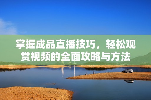 掌握成品直播技巧，轻松观赏视频的全面攻略与方法