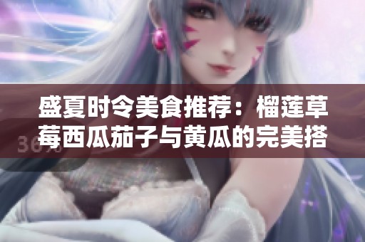 盛夏时令美食推荐：榴莲草莓西瓜茄子与黄瓜的完美搭配