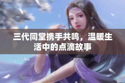 三代同堂携手共鸣，温暖生活中的点滴故事