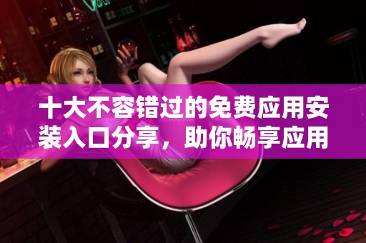 十大不容错过的免费应用安装入口分享，助你畅享应用世界