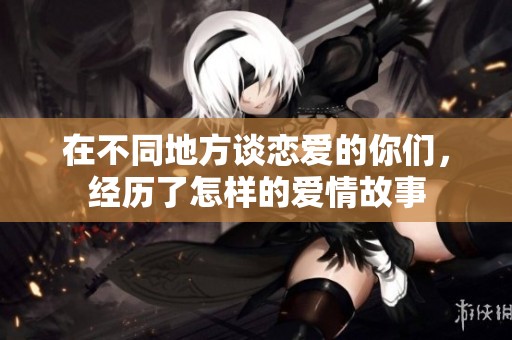 在不同地方谈恋爱的你们，经历了怎样的爱情故事