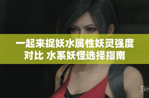 一起来捉妖水属性妖灵强度对比 水系妖怪选择指南