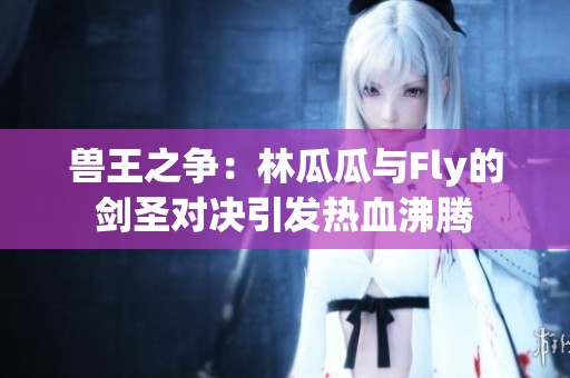 兽王之争：林瓜瓜与Fly的剑圣对决引发热血沸腾