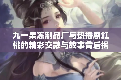 九一果冻制品厂与热播剧红桃的精彩交融与故事背后揭秘