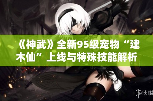 《神武》全新95级宠物“建木仙”上线与特殊技能解析