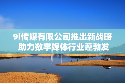 9i传媒有限公司推出新战略 助力数字媒体行业蓬勃发展