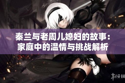 秦兰与老周儿媳妇的故事：家庭中的温情与挑战解析