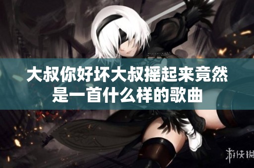 大叔你好坏大叔摇起来竟然是一首什么样的歌曲
