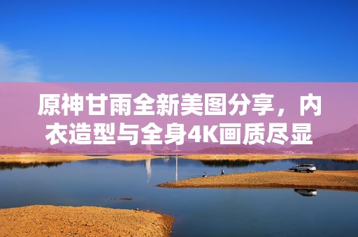 原神甘雨全新美图分享，内衣造型与全身4K画质尽显魅力