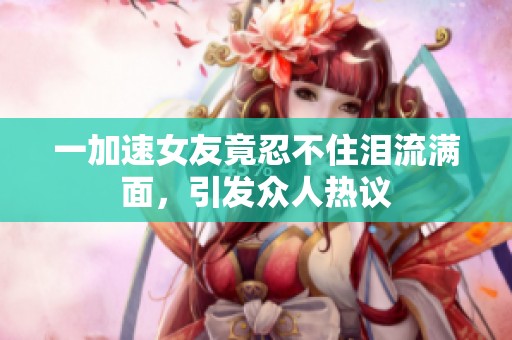 一加速女友竟忍不住泪流满面，引发众人热议