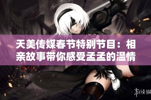 天美传媒春节特别节目：相亲故事带你感受孟孟的温情故事