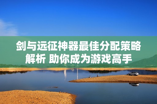 剑与远征神器最佳分配策略解析 助你成为游戏高手
