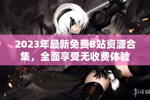 2023年最新免费B站资源合集，全面享受无收费体验