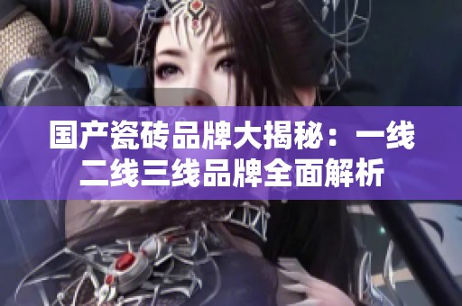 国产瓷砖品牌大揭秘：一线二线三线品牌全面解析