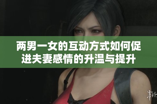 两男一女的互动方式如何促进夫妻感情的升温与提升