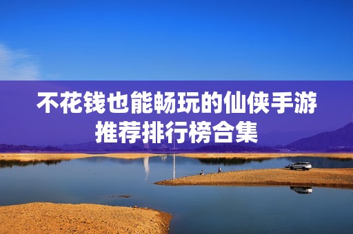 不花钱也能畅玩的仙侠手游推荐排行榜合集