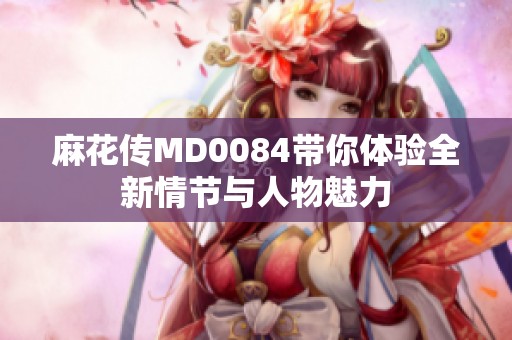 麻花传MD0084带你体验全新情节与人物魅力