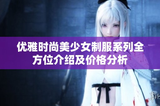 优雅时尚美少女制服系列全方位介绍及价格分析