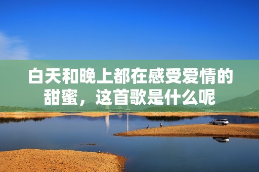 白天和晚上都在感受爱情的甜蜜，这首歌是什么呢