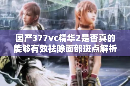 国产377vc精华2是否真的能够有效祛除面部斑点解析