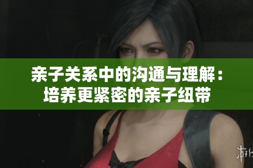 亲子关系中的沟通与理解：培养更紧密的亲子纽带