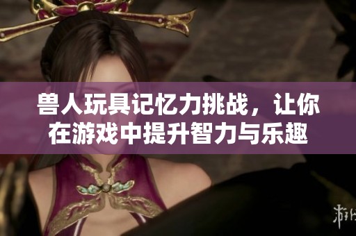 兽人玩具记忆力挑战，让你在游戏中提升智力与乐趣
