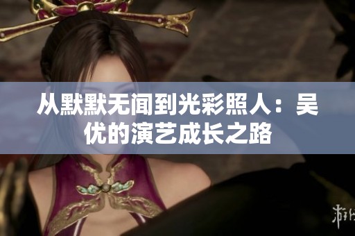 从默默无闻到光彩照人：吴优的演艺成长之路