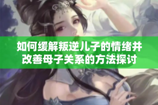 如何缓解叛逆儿子的情绪并改善母子关系的方法探讨