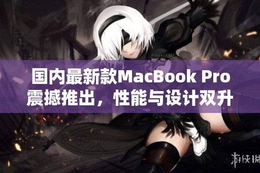 国内最新款MacBook Pro震撼推出，性能与设计双升级