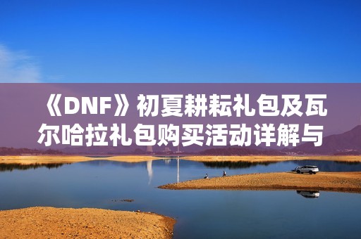 《DNF》初夏耕耘礼包及瓦尔哈拉礼包购买活动详解与赠品介绍