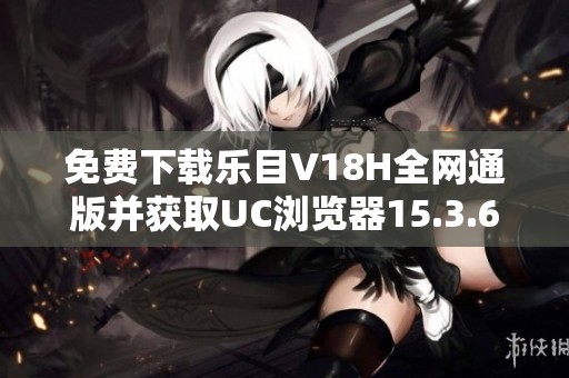 免费下载乐目V18H全网通版并获取UC浏览器15.3.6新版本