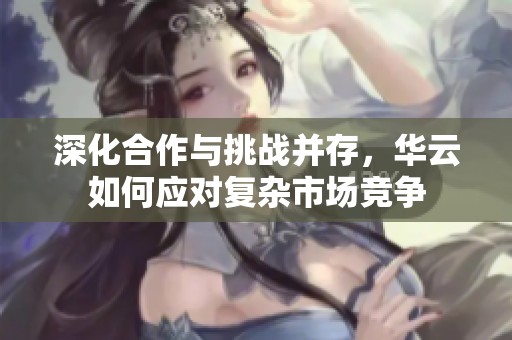 深化合作与挑战并存，华云如何应对复杂市场竞争