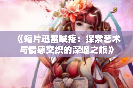 《短片迅雷喊疼：探索艺术与情感交织的深邃之旅》