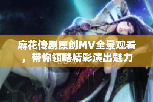 麻花传剧原创MV全景观看，带你领略精彩演出魅力