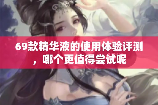 69款精华液的使用体验评测，哪个更值得尝试呢