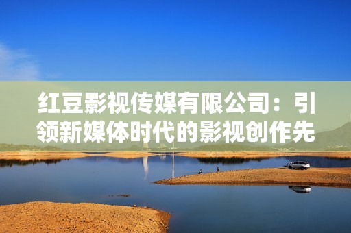 红豆影视传媒有限公司：引领新媒体时代的影视创作先锋