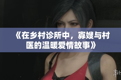 《在乡村诊所中，寡嫂与村医的温暖爱情故事》