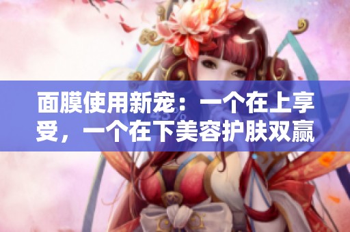 面膜使用新宠：一个在上享受，一个在下美容护肤双赢之道