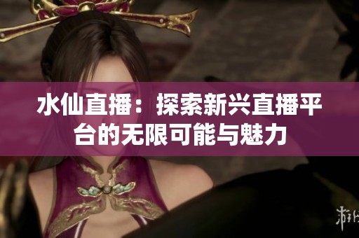 水仙直播：探索新兴直播平台的无限可能与魅力