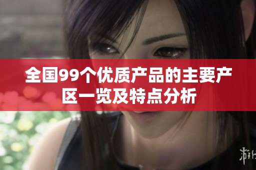 全国99个优质产品的主要产区一览及特点分析