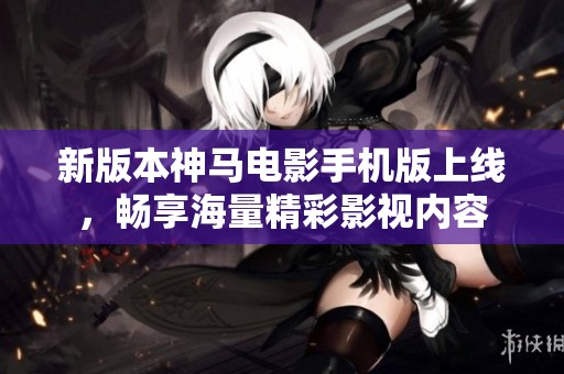 新版本神马电影手机版上线，畅享海量精彩影视内容