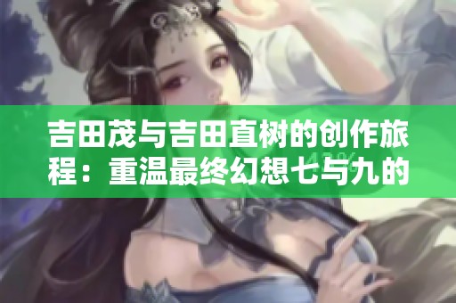 吉田茂与吉田直树的创作旅程：重温最终幻想七与九的经典魅力