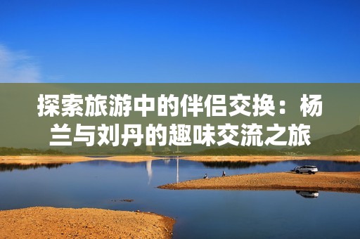 探索旅游中的伴侣交换：杨兰与刘丹的趣味交流之旅