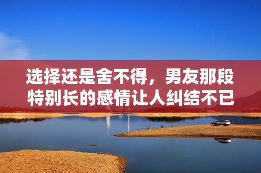 选择还是舍不得，男友那段特别长的感情让人纠结不已