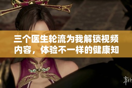 三个医生轮流为我解锁视频内容，体验不一样的健康知识