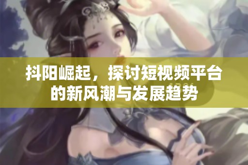 抖阳崛起，探讨短视频平台的新风潮与发展趋势