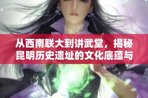 从西南联大到讲武堂，揭秘昆明历史遗址的文化底蕴与魅力