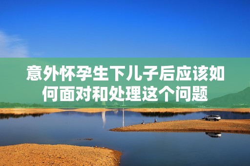 意外怀孕生下儿子后应该如何面对和处理这个问题