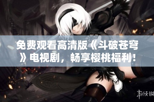 免费观看高清版《斗破苍穹》电视剧，畅享樱桃福利！